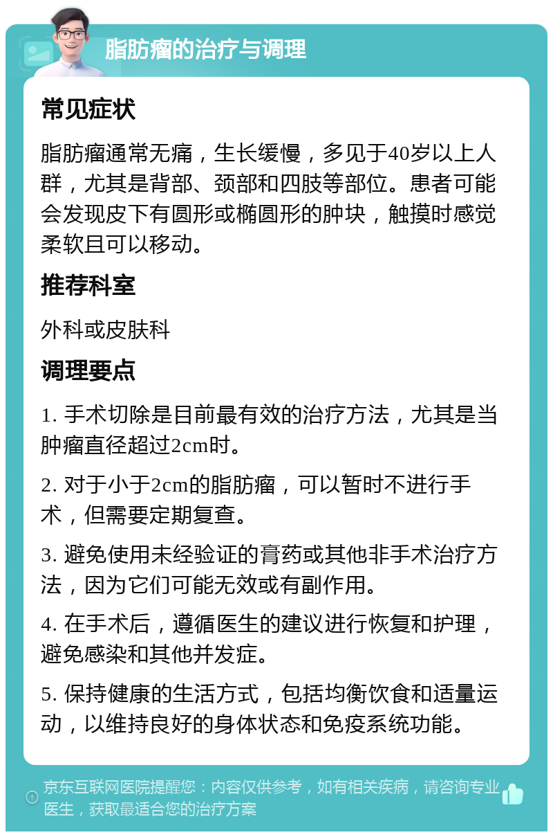 脂肪瘤的治疗与调理 常见症状 脂肪瘤通常无痛，生长缓慢，多见于40岁以上人群，尤其是背部、颈部和四肢等部位。患者可能会发现皮下有圆形或椭圆形的肿块，触摸时感觉柔软且可以移动。 推荐科室 外科或皮肤科 调理要点 1. 手术切除是目前最有效的治疗方法，尤其是当肿瘤直径超过2cm时。 2. 对于小于2cm的脂肪瘤，可以暂时不进行手术，但需要定期复查。 3. 避免使用未经验证的膏药或其他非手术治疗方法，因为它们可能无效或有副作用。 4. 在手术后，遵循医生的建议进行恢复和护理，避免感染和其他并发症。 5. 保持健康的生活方式，包括均衡饮食和适量运动，以维持良好的身体状态和免疫系统功能。