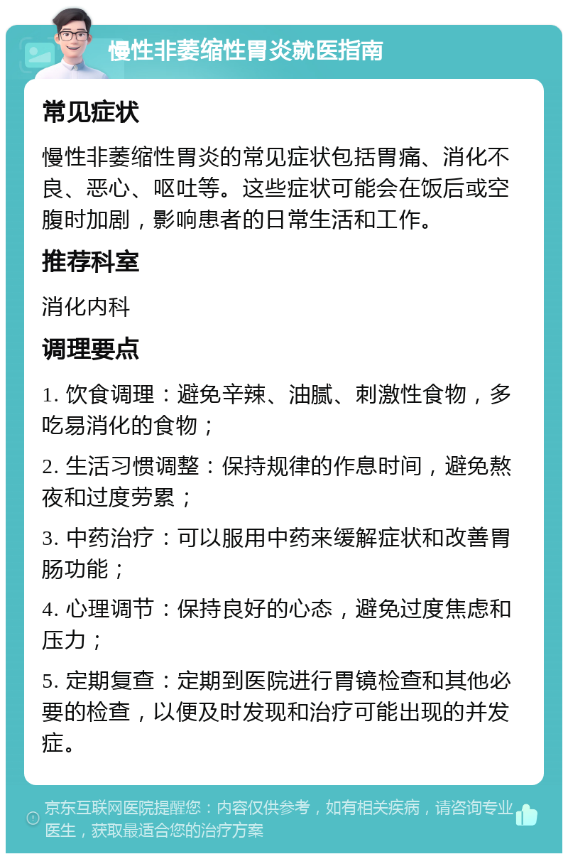 慢性非萎缩性胃炎就医指南 常见症状 慢性非萎缩性胃炎的常见症状包括胃痛、消化不良、恶心、呕吐等。这些症状可能会在饭后或空腹时加剧，影响患者的日常生活和工作。 推荐科室 消化内科 调理要点 1. 饮食调理：避免辛辣、油腻、刺激性食物，多吃易消化的食物； 2. 生活习惯调整：保持规律的作息时间，避免熬夜和过度劳累； 3. 中药治疗：可以服用中药来缓解症状和改善胃肠功能； 4. 心理调节：保持良好的心态，避免过度焦虑和压力； 5. 定期复查：定期到医院进行胃镜检查和其他必要的检查，以便及时发现和治疗可能出现的并发症。