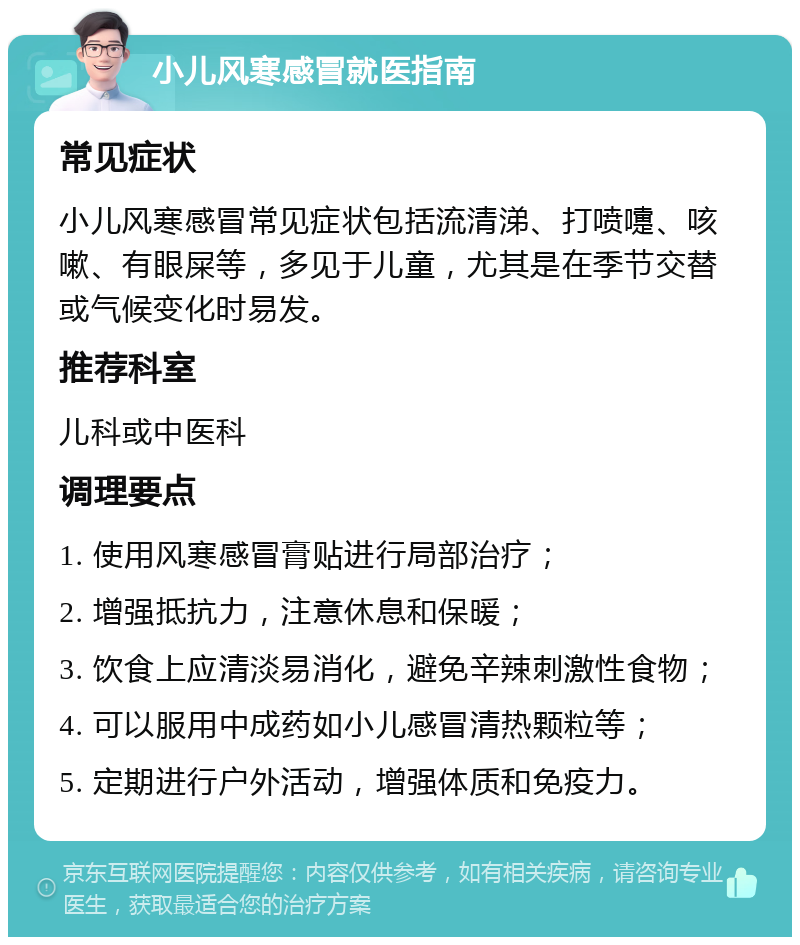 小儿风寒感冒就医指南 常见症状 小儿风寒感冒常见症状包括流清涕、打喷嚏、咳嗽、有眼屎等，多见于儿童，尤其是在季节交替或气候变化时易发。 推荐科室 儿科或中医科 调理要点 1. 使用风寒感冒膏贴进行局部治疗； 2. 增强抵抗力，注意休息和保暖； 3. 饮食上应清淡易消化，避免辛辣刺激性食物； 4. 可以服用中成药如小儿感冒清热颗粒等； 5. 定期进行户外活动，增强体质和免疫力。