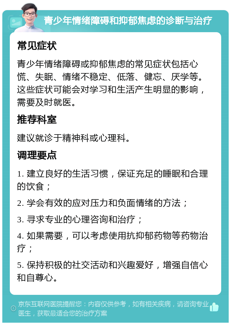 青少年情绪障碍和抑郁焦虑的诊断与治疗 常见症状 青少年情绪障碍或抑郁焦虑的常见症状包括心慌、失眠、情绪不稳定、低落、健忘、厌学等。这些症状可能会对学习和生活产生明显的影响，需要及时就医。 推荐科室 建议就诊于精神科或心理科。 调理要点 1. 建立良好的生活习惯，保证充足的睡眠和合理的饮食； 2. 学会有效的应对压力和负面情绪的方法； 3. 寻求专业的心理咨询和治疗； 4. 如果需要，可以考虑使用抗抑郁药物等药物治疗； 5. 保持积极的社交活动和兴趣爱好，增强自信心和自尊心。