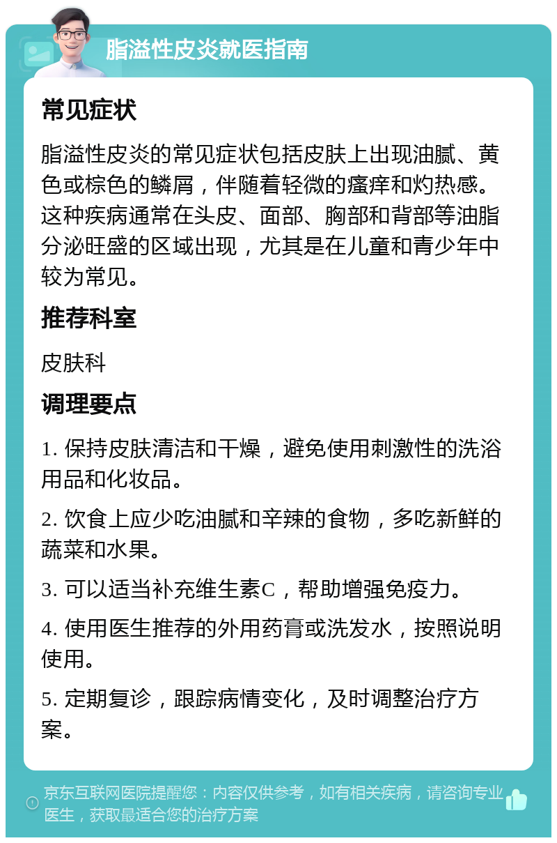 脂溢性皮炎就医指南 常见症状 脂溢性皮炎的常见症状包括皮肤上出现油腻、黄色或棕色的鳞屑，伴随着轻微的瘙痒和灼热感。这种疾病通常在头皮、面部、胸部和背部等油脂分泌旺盛的区域出现，尤其是在儿童和青少年中较为常见。 推荐科室 皮肤科 调理要点 1. 保持皮肤清洁和干燥，避免使用刺激性的洗浴用品和化妆品。 2. 饮食上应少吃油腻和辛辣的食物，多吃新鲜的蔬菜和水果。 3. 可以适当补充维生素C，帮助增强免疫力。 4. 使用医生推荐的外用药膏或洗发水，按照说明使用。 5. 定期复诊，跟踪病情变化，及时调整治疗方案。