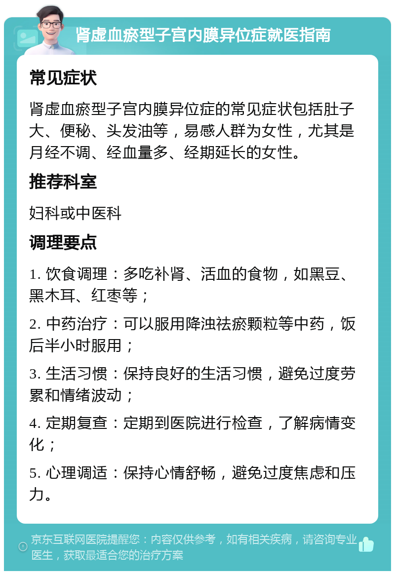 肾虚血瘀型子宫内膜异位症就医指南 常见症状 肾虚血瘀型子宫内膜异位症的常见症状包括肚子大、便秘、头发油等，易感人群为女性，尤其是月经不调、经血量多、经期延长的女性。 推荐科室 妇科或中医科 调理要点 1. 饮食调理：多吃补肾、活血的食物，如黑豆、黑木耳、红枣等； 2. 中药治疗：可以服用降浊祛瘀颗粒等中药，饭后半小时服用； 3. 生活习惯：保持良好的生活习惯，避免过度劳累和情绪波动； 4. 定期复查：定期到医院进行检查，了解病情变化； 5. 心理调适：保持心情舒畅，避免过度焦虑和压力。