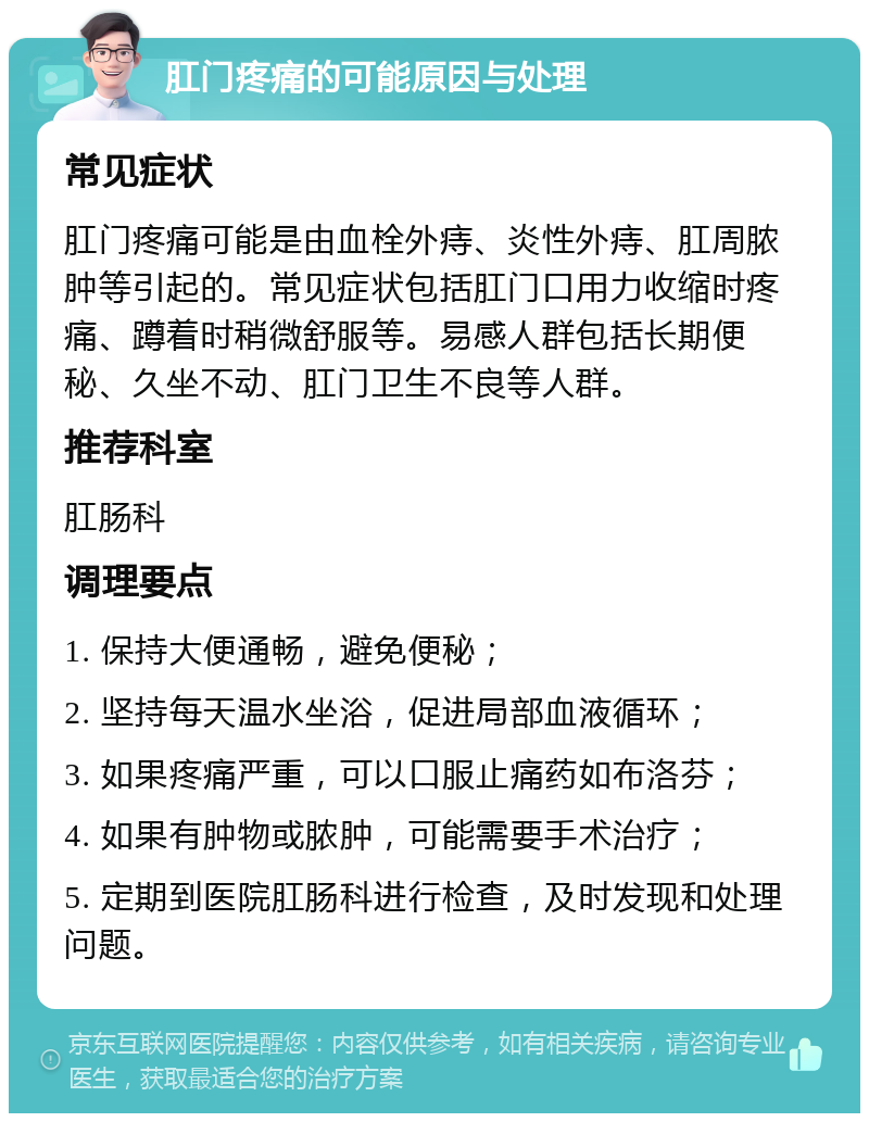 肛门疼痛的可能原因与处理 常见症状 肛门疼痛可能是由血栓外痔、炎性外痔、肛周脓肿等引起的。常见症状包括肛门口用力收缩时疼痛、蹲着时稍微舒服等。易感人群包括长期便秘、久坐不动、肛门卫生不良等人群。 推荐科室 肛肠科 调理要点 1. 保持大便通畅，避免便秘； 2. 坚持每天温水坐浴，促进局部血液循环； 3. 如果疼痛严重，可以口服止痛药如布洛芬； 4. 如果有肿物或脓肿，可能需要手术治疗； 5. 定期到医院肛肠科进行检查，及时发现和处理问题。