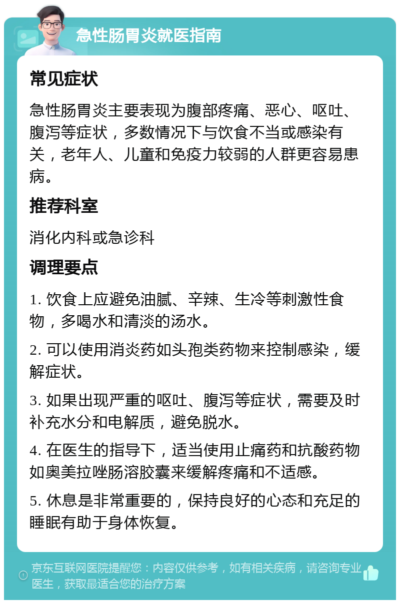 急性肠胃炎就医指南 常见症状 急性肠胃炎主要表现为腹部疼痛、恶心、呕吐、腹泻等症状，多数情况下与饮食不当或感染有关，老年人、儿童和免疫力较弱的人群更容易患病。 推荐科室 消化内科或急诊科 调理要点 1. 饮食上应避免油腻、辛辣、生冷等刺激性食物，多喝水和清淡的汤水。 2. 可以使用消炎药如头孢类药物来控制感染，缓解症状。 3. 如果出现严重的呕吐、腹泻等症状，需要及时补充水分和电解质，避免脱水。 4. 在医生的指导下，适当使用止痛药和抗酸药物如奥美拉唑肠溶胶囊来缓解疼痛和不适感。 5. 休息是非常重要的，保持良好的心态和充足的睡眠有助于身体恢复。