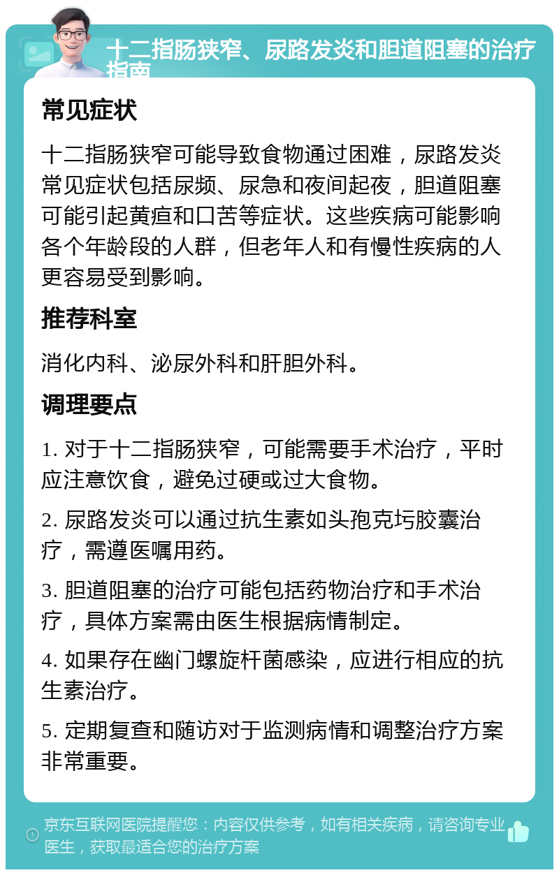 十二指肠狭窄、尿路发炎和胆道阻塞的治疗指南 常见症状 十二指肠狭窄可能导致食物通过困难，尿路发炎常见症状包括尿频、尿急和夜间起夜，胆道阻塞可能引起黄疸和口苦等症状。这些疾病可能影响各个年龄段的人群，但老年人和有慢性疾病的人更容易受到影响。 推荐科室 消化内科、泌尿外科和肝胆外科。 调理要点 1. 对于十二指肠狭窄，可能需要手术治疗，平时应注意饮食，避免过硬或过大食物。 2. 尿路发炎可以通过抗生素如头孢克圬胶囊治疗，需遵医嘱用药。 3. 胆道阻塞的治疗可能包括药物治疗和手术治疗，具体方案需由医生根据病情制定。 4. 如果存在幽门螺旋杆菌感染，应进行相应的抗生素治疗。 5. 定期复查和随访对于监测病情和调整治疗方案非常重要。