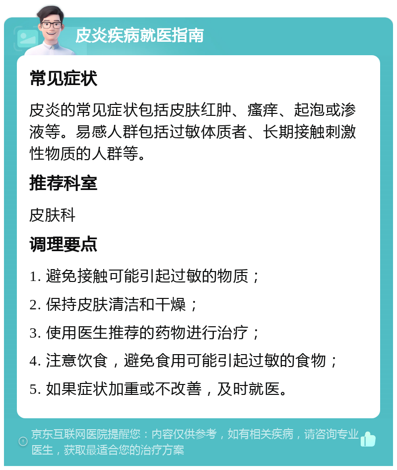 皮炎疾病就医指南 常见症状 皮炎的常见症状包括皮肤红肿、瘙痒、起泡或渗液等。易感人群包括过敏体质者、长期接触刺激性物质的人群等。 推荐科室 皮肤科 调理要点 1. 避免接触可能引起过敏的物质； 2. 保持皮肤清洁和干燥； 3. 使用医生推荐的药物进行治疗； 4. 注意饮食，避免食用可能引起过敏的食物； 5. 如果症状加重或不改善，及时就医。