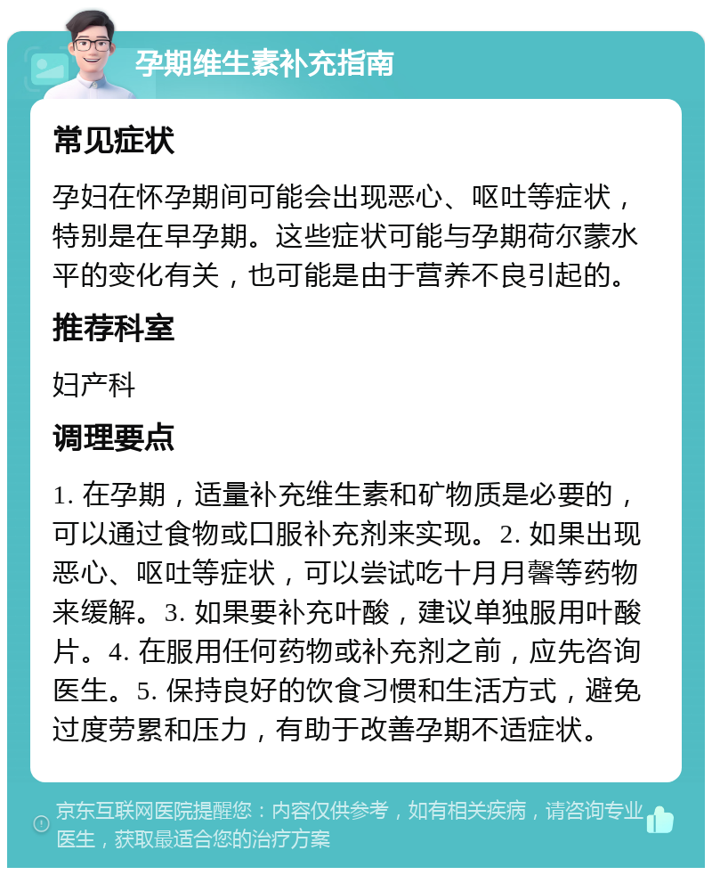 孕期维生素补充指南 常见症状 孕妇在怀孕期间可能会出现恶心、呕吐等症状，特别是在早孕期。这些症状可能与孕期荷尔蒙水平的变化有关，也可能是由于营养不良引起的。 推荐科室 妇产科 调理要点 1. 在孕期，适量补充维生素和矿物质是必要的，可以通过食物或口服补充剂来实现。2. 如果出现恶心、呕吐等症状，可以尝试吃十月月馨等药物来缓解。3. 如果要补充叶酸，建议单独服用叶酸片。4. 在服用任何药物或补充剂之前，应先咨询医生。5. 保持良好的饮食习惯和生活方式，避免过度劳累和压力，有助于改善孕期不适症状。