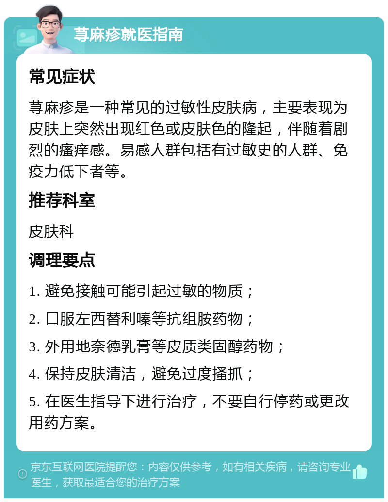 荨麻疹就医指南 常见症状 荨麻疹是一种常见的过敏性皮肤病，主要表现为皮肤上突然出现红色或皮肤色的隆起，伴随着剧烈的瘙痒感。易感人群包括有过敏史的人群、免疫力低下者等。 推荐科室 皮肤科 调理要点 1. 避免接触可能引起过敏的物质； 2. 口服左西替利嗪等抗组胺药物； 3. 外用地奈德乳膏等皮质类固醇药物； 4. 保持皮肤清洁，避免过度搔抓； 5. 在医生指导下进行治疗，不要自行停药或更改用药方案。