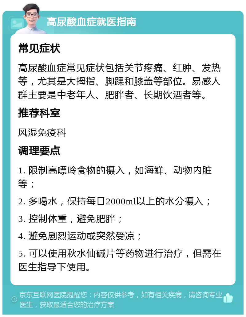 高尿酸血症就医指南 常见症状 高尿酸血症常见症状包括关节疼痛、红肿、发热等，尤其是大拇指、脚踝和膝盖等部位。易感人群主要是中老年人、肥胖者、长期饮酒者等。 推荐科室 风湿免疫科 调理要点 1. 限制高嘌呤食物的摄入，如海鲜、动物内脏等； 2. 多喝水，保持每日2000ml以上的水分摄入； 3. 控制体重，避免肥胖； 4. 避免剧烈运动或突然受凉； 5. 可以使用秋水仙碱片等药物进行治疗，但需在医生指导下使用。