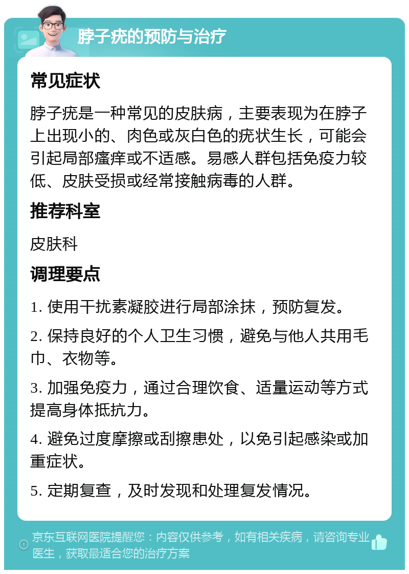 脖子疣的预防与治疗 常见症状 脖子疣是一种常见的皮肤病，主要表现为在脖子上出现小的、肉色或灰白色的疣状生长，可能会引起局部瘙痒或不适感。易感人群包括免疫力较低、皮肤受损或经常接触病毒的人群。 推荐科室 皮肤科 调理要点 1. 使用干扰素凝胶进行局部涂抹，预防复发。 2. 保持良好的个人卫生习惯，避免与他人共用毛巾、衣物等。 3. 加强免疫力，通过合理饮食、适量运动等方式提高身体抵抗力。 4. 避免过度摩擦或刮擦患处，以免引起感染或加重症状。 5. 定期复查，及时发现和处理复发情况。