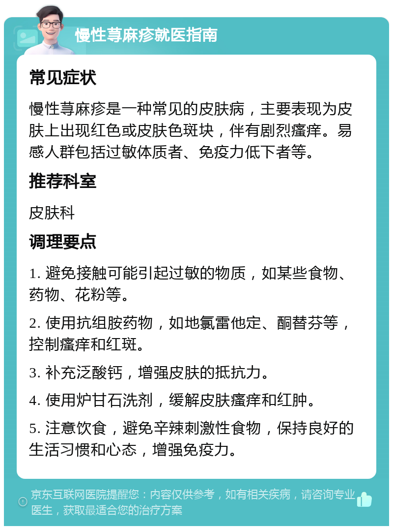 慢性荨麻疹就医指南 常见症状 慢性荨麻疹是一种常见的皮肤病，主要表现为皮肤上出现红色或皮肤色斑块，伴有剧烈瘙痒。易感人群包括过敏体质者、免疫力低下者等。 推荐科室 皮肤科 调理要点 1. 避免接触可能引起过敏的物质，如某些食物、药物、花粉等。 2. 使用抗组胺药物，如地氯雷他定、酮替芬等，控制瘙痒和红斑。 3. 补充泛酸钙，增强皮肤的抵抗力。 4. 使用炉甘石洗剂，缓解皮肤瘙痒和红肿。 5. 注意饮食，避免辛辣刺激性食物，保持良好的生活习惯和心态，增强免疫力。