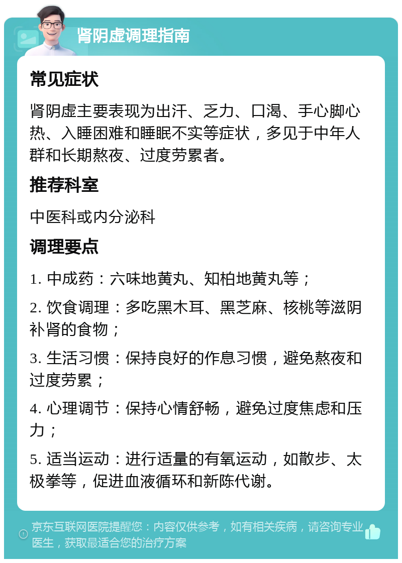 肾阴虚调理指南 常见症状 肾阴虚主要表现为出汗、乏力、口渴、手心脚心热、入睡困难和睡眠不实等症状，多见于中年人群和长期熬夜、过度劳累者。 推荐科室 中医科或内分泌科 调理要点 1. 中成药：六味地黄丸、知柏地黄丸等； 2. 饮食调理：多吃黑木耳、黑芝麻、核桃等滋阴补肾的食物； 3. 生活习惯：保持良好的作息习惯，避免熬夜和过度劳累； 4. 心理调节：保持心情舒畅，避免过度焦虑和压力； 5. 适当运动：进行适量的有氧运动，如散步、太极拳等，促进血液循环和新陈代谢。