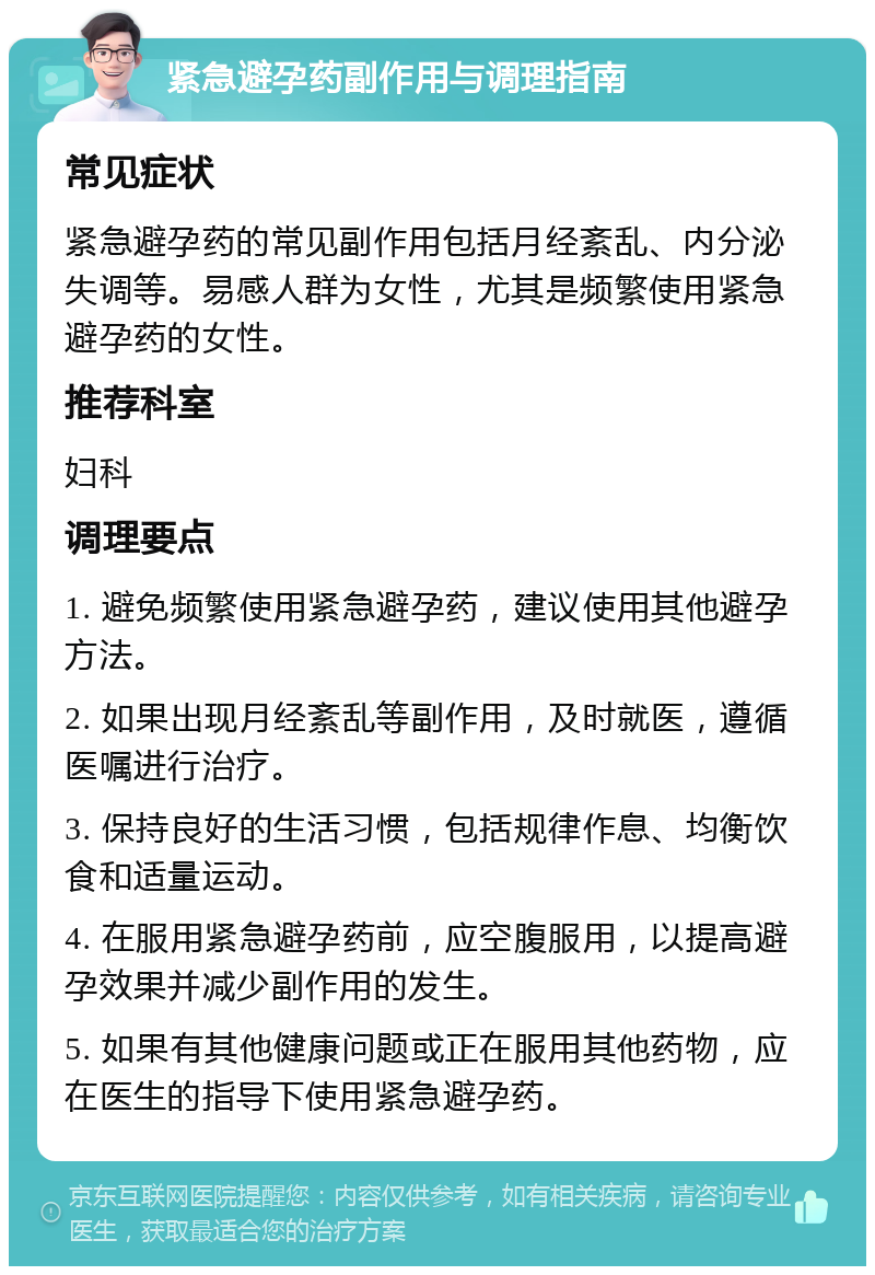 紧急避孕药副作用与调理指南 常见症状 紧急避孕药的常见副作用包括月经紊乱、内分泌失调等。易感人群为女性，尤其是频繁使用紧急避孕药的女性。 推荐科室 妇科 调理要点 1. 避免频繁使用紧急避孕药，建议使用其他避孕方法。 2. 如果出现月经紊乱等副作用，及时就医，遵循医嘱进行治疗。 3. 保持良好的生活习惯，包括规律作息、均衡饮食和适量运动。 4. 在服用紧急避孕药前，应空腹服用，以提高避孕效果并减少副作用的发生。 5. 如果有其他健康问题或正在服用其他药物，应在医生的指导下使用紧急避孕药。