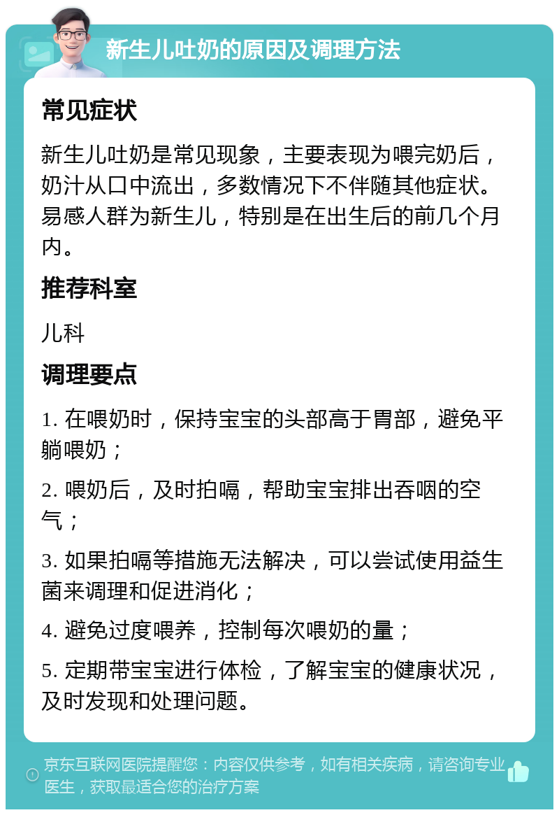 新生儿吐奶的原因及调理方法 常见症状 新生儿吐奶是常见现象，主要表现为喂完奶后，奶汁从口中流出，多数情况下不伴随其他症状。易感人群为新生儿，特别是在出生后的前几个月内。 推荐科室 儿科 调理要点 1. 在喂奶时，保持宝宝的头部高于胃部，避免平躺喂奶； 2. 喂奶后，及时拍嗝，帮助宝宝排出吞咽的空气； 3. 如果拍嗝等措施无法解决，可以尝试使用益生菌来调理和促进消化； 4. 避免过度喂养，控制每次喂奶的量； 5. 定期带宝宝进行体检，了解宝宝的健康状况，及时发现和处理问题。