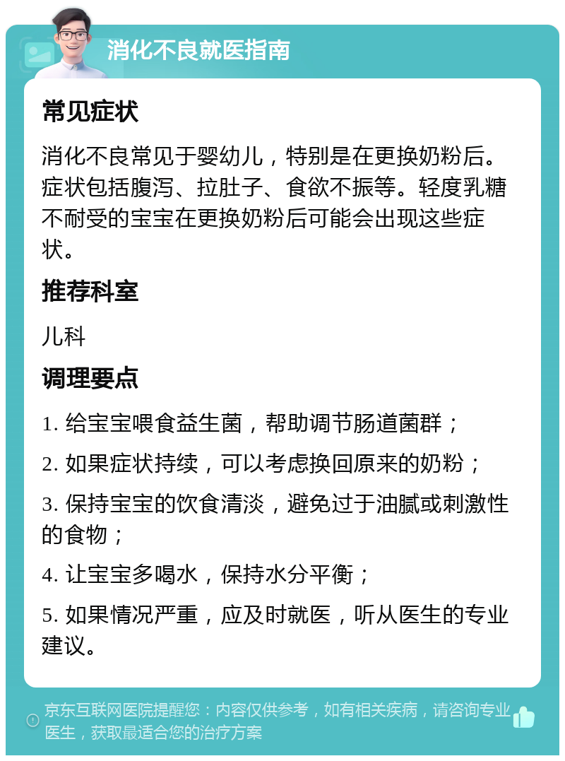 消化不良就医指南 常见症状 消化不良常见于婴幼儿，特别是在更换奶粉后。症状包括腹泻、拉肚子、食欲不振等。轻度乳糖不耐受的宝宝在更换奶粉后可能会出现这些症状。 推荐科室 儿科 调理要点 1. 给宝宝喂食益生菌，帮助调节肠道菌群； 2. 如果症状持续，可以考虑换回原来的奶粉； 3. 保持宝宝的饮食清淡，避免过于油腻或刺激性的食物； 4. 让宝宝多喝水，保持水分平衡； 5. 如果情况严重，应及时就医，听从医生的专业建议。