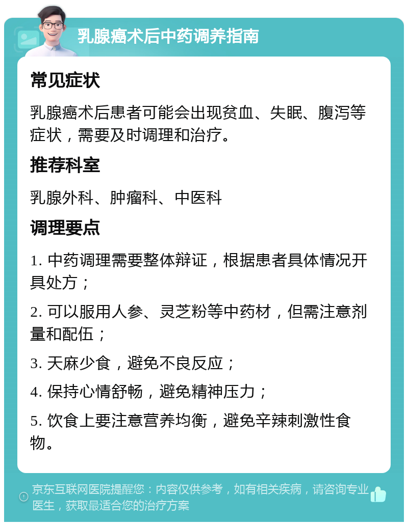 乳腺癌术后中药调养指南 常见症状 乳腺癌术后患者可能会出现贫血、失眠、腹泻等症状，需要及时调理和治疗。 推荐科室 乳腺外科、肿瘤科、中医科 调理要点 1. 中药调理需要整体辩证，根据患者具体情况开具处方； 2. 可以服用人参、灵芝粉等中药材，但需注意剂量和配伍； 3. 天麻少食，避免不良反应； 4. 保持心情舒畅，避免精神压力； 5. 饮食上要注意营养均衡，避免辛辣刺激性食物。