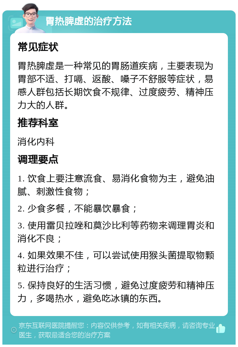 胃热脾虚的治疗方法 常见症状 胃热脾虚是一种常见的胃肠道疾病，主要表现为胃部不适、打嗝、返酸、嗓子不舒服等症状，易感人群包括长期饮食不规律、过度疲劳、精神压力大的人群。 推荐科室 消化内科 调理要点 1. 饮食上要注意流食、易消化食物为主，避免油腻、刺激性食物； 2. 少食多餐，不能暴饮暴食； 3. 使用雷贝拉唑和莫沙比利等药物来调理胃炎和消化不良； 4. 如果效果不佳，可以尝试使用猴头菌提取物颗粒进行治疗； 5. 保持良好的生活习惯，避免过度疲劳和精神压力，多喝热水，避免吃冰镇的东西。