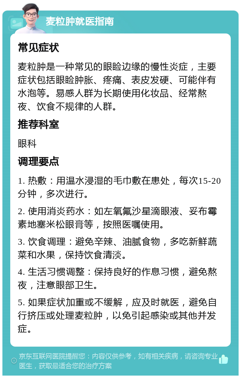 麦粒肿就医指南 常见症状 麦粒肿是一种常见的眼睑边缘的慢性炎症，主要症状包括眼睑肿胀、疼痛、表皮发硬、可能伴有水泡等。易感人群为长期使用化妆品、经常熬夜、饮食不规律的人群。 推荐科室 眼科 调理要点 1. 热敷：用温水浸湿的毛巾敷在患处，每次15-20分钟，多次进行。 2. 使用消炎药水：如左氧氟沙星滴眼液、妥布霉素地塞米松眼膏等，按照医嘱使用。 3. 饮食调理：避免辛辣、油腻食物，多吃新鲜蔬菜和水果，保持饮食清淡。 4. 生活习惯调整：保持良好的作息习惯，避免熬夜，注意眼部卫生。 5. 如果症状加重或不缓解，应及时就医，避免自行挤压或处理麦粒肿，以免引起感染或其他并发症。