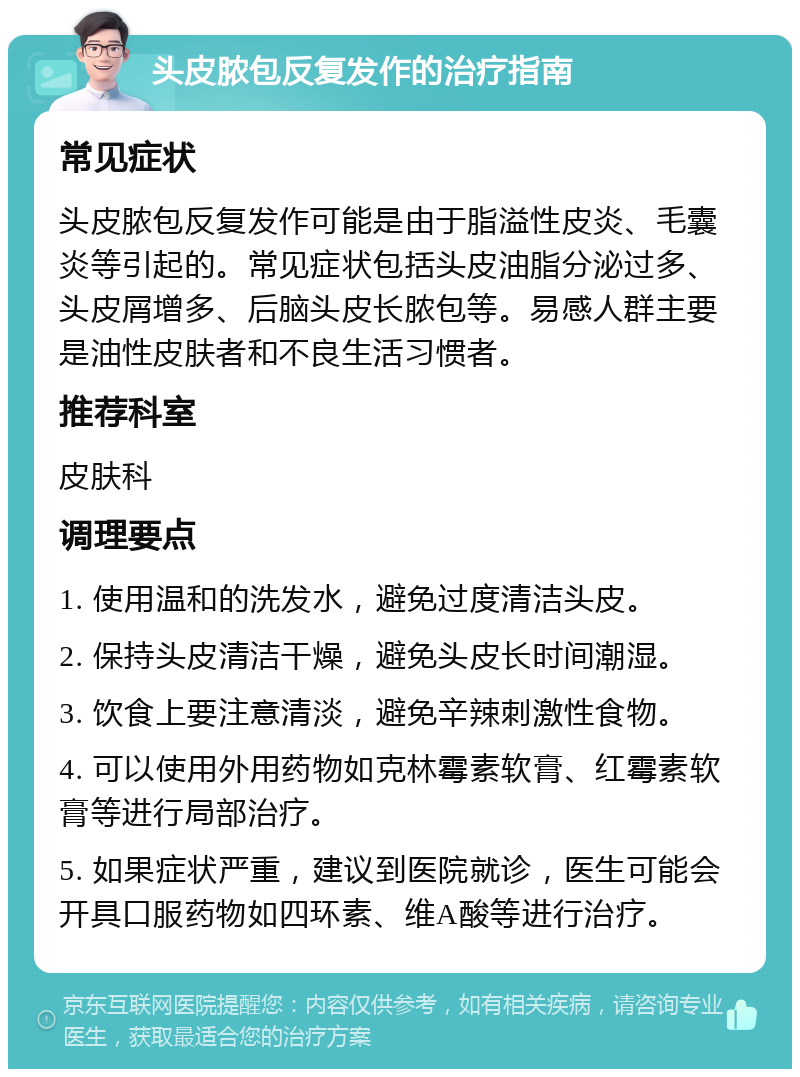 头皮脓包反复发作的治疗指南 常见症状 头皮脓包反复发作可能是由于脂溢性皮炎、毛囊炎等引起的。常见症状包括头皮油脂分泌过多、头皮屑增多、后脑头皮长脓包等。易感人群主要是油性皮肤者和不良生活习惯者。 推荐科室 皮肤科 调理要点 1. 使用温和的洗发水，避免过度清洁头皮。 2. 保持头皮清洁干燥，避免头皮长时间潮湿。 3. 饮食上要注意清淡，避免辛辣刺激性食物。 4. 可以使用外用药物如克林霉素软膏、红霉素软膏等进行局部治疗。 5. 如果症状严重，建议到医院就诊，医生可能会开具口服药物如四环素、维A酸等进行治疗。