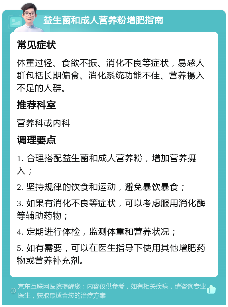 益生菌和成人营养粉增肥指南 常见症状 体重过轻、食欲不振、消化不良等症状，易感人群包括长期偏食、消化系统功能不佳、营养摄入不足的人群。 推荐科室 营养科或内科 调理要点 1. 合理搭配益生菌和成人营养粉，增加营养摄入； 2. 坚持规律的饮食和运动，避免暴饮暴食； 3. 如果有消化不良等症状，可以考虑服用消化酶等辅助药物； 4. 定期进行体检，监测体重和营养状况； 5. 如有需要，可以在医生指导下使用其他增肥药物或营养补充剂。