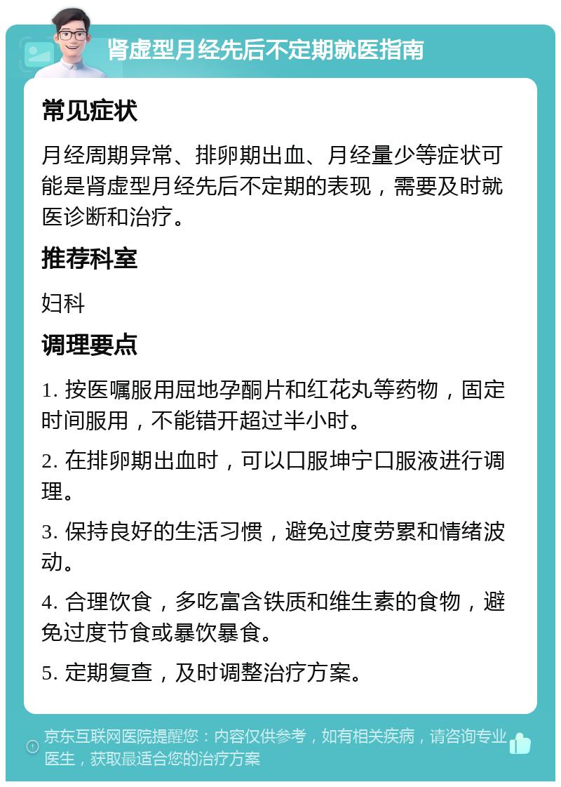 肾虚型月经先后不定期就医指南 常见症状 月经周期异常、排卵期出血、月经量少等症状可能是肾虚型月经先后不定期的表现，需要及时就医诊断和治疗。 推荐科室 妇科 调理要点 1. 按医嘱服用屈地孕酮片和红花丸等药物，固定时间服用，不能错开超过半小时。 2. 在排卵期出血时，可以口服坤宁口服液进行调理。 3. 保持良好的生活习惯，避免过度劳累和情绪波动。 4. 合理饮食，多吃富含铁质和维生素的食物，避免过度节食或暴饮暴食。 5. 定期复查，及时调整治疗方案。