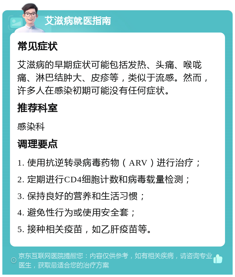 艾滋病就医指南 常见症状 艾滋病的早期症状可能包括发热、头痛、喉咙痛、淋巴结肿大、皮疹等，类似于流感。然而，许多人在感染初期可能没有任何症状。 推荐科室 感染科 调理要点 1. 使用抗逆转录病毒药物（ARV）进行治疗； 2. 定期进行CD4细胞计数和病毒载量检测； 3. 保持良好的营养和生活习惯； 4. 避免性行为或使用安全套； 5. 接种相关疫苗，如乙肝疫苗等。