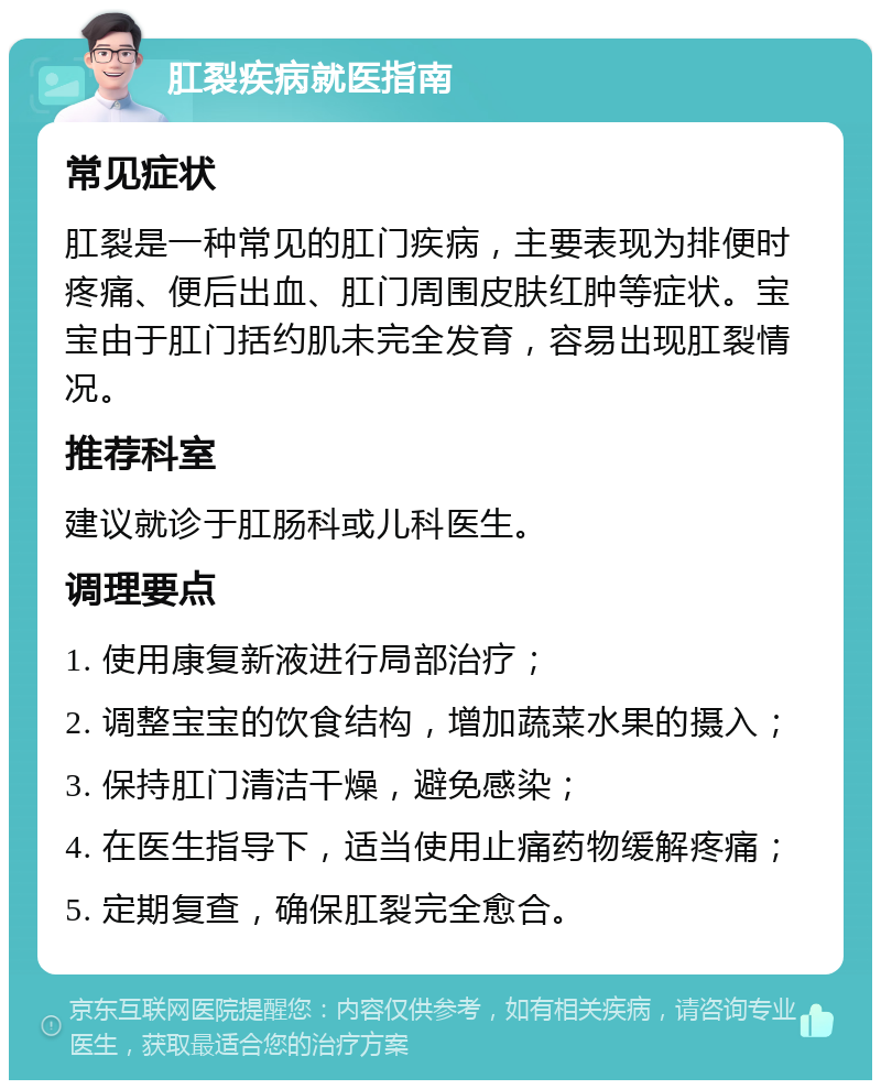 肛裂疾病就医指南 常见症状 肛裂是一种常见的肛门疾病，主要表现为排便时疼痛、便后出血、肛门周围皮肤红肿等症状。宝宝由于肛门括约肌未完全发育，容易出现肛裂情况。 推荐科室 建议就诊于肛肠科或儿科医生。 调理要点 1. 使用康复新液进行局部治疗； 2. 调整宝宝的饮食结构，增加蔬菜水果的摄入； 3. 保持肛门清洁干燥，避免感染； 4. 在医生指导下，适当使用止痛药物缓解疼痛； 5. 定期复查，确保肛裂完全愈合。