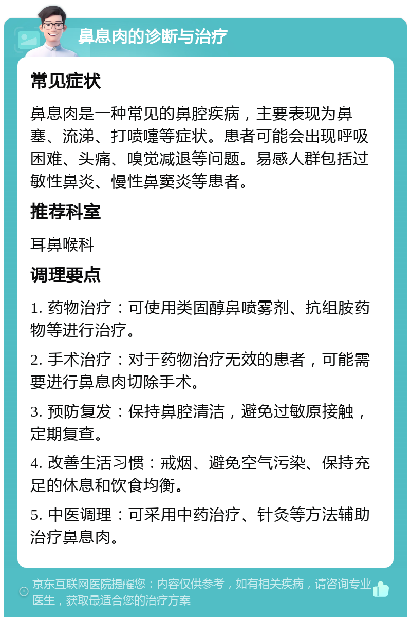 鼻息肉的诊断与治疗 常见症状 鼻息肉是一种常见的鼻腔疾病，主要表现为鼻塞、流涕、打喷嚏等症状。患者可能会出现呼吸困难、头痛、嗅觉减退等问题。易感人群包括过敏性鼻炎、慢性鼻窦炎等患者。 推荐科室 耳鼻喉科 调理要点 1. 药物治疗：可使用类固醇鼻喷雾剂、抗组胺药物等进行治疗。 2. 手术治疗：对于药物治疗无效的患者，可能需要进行鼻息肉切除手术。 3. 预防复发：保持鼻腔清洁，避免过敏原接触，定期复查。 4. 改善生活习惯：戒烟、避免空气污染、保持充足的休息和饮食均衡。 5. 中医调理：可采用中药治疗、针灸等方法辅助治疗鼻息肉。