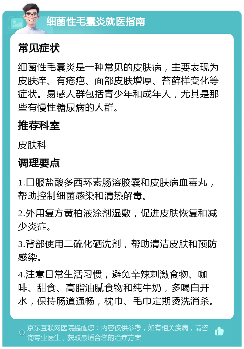 细菌性毛囊炎就医指南 常见症状 细菌性毛囊炎是一种常见的皮肤病，主要表现为皮肤痒、有疮疤、面部皮肤增厚、苔藓样变化等症状。易感人群包括青少年和成年人，尤其是那些有慢性糖尿病的人群。 推荐科室 皮肤科 调理要点 1.口服盐酸多西环素肠溶胶囊和皮肤病血毒丸，帮助控制细菌感染和清热解毒。 2.外用复方黄柏液涂剂湿敷，促进皮肤恢复和减少炎症。 3.背部使用二硫化硒洗剂，帮助清洁皮肤和预防感染。 4.注意日常生活习惯，避免辛辣刺激食物、咖啡、甜食、高脂油腻食物和纯牛奶，多喝白开水，保持肠道通畅，枕巾、毛巾定期烫洗消杀。