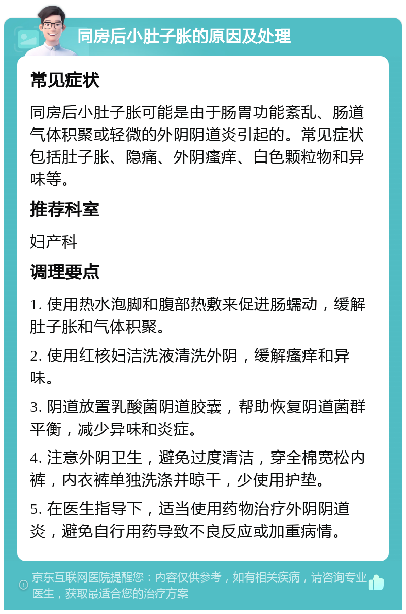 同房后小肚子胀的原因及处理 常见症状 同房后小肚子胀可能是由于肠胃功能紊乱、肠道气体积聚或轻微的外阴阴道炎引起的。常见症状包括肚子胀、隐痛、外阴瘙痒、白色颗粒物和异味等。 推荐科室 妇产科 调理要点 1. 使用热水泡脚和腹部热敷来促进肠蠕动，缓解肚子胀和气体积聚。 2. 使用红核妇洁洗液清洗外阴，缓解瘙痒和异味。 3. 阴道放置乳酸菌阴道胶囊，帮助恢复阴道菌群平衡，减少异味和炎症。 4. 注意外阴卫生，避免过度清洁，穿全棉宽松内裤，内衣裤单独洗涤并晾干，少使用护垫。 5. 在医生指导下，适当使用药物治疗外阴阴道炎，避免自行用药导致不良反应或加重病情。