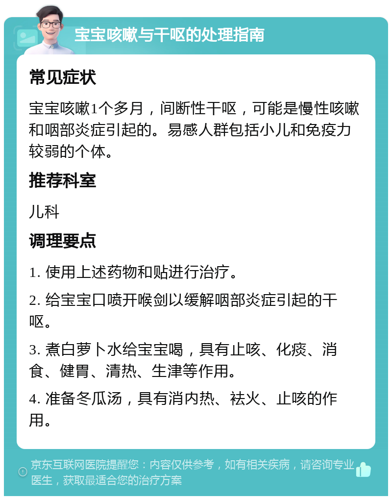 宝宝咳嗽与干呕的处理指南 常见症状 宝宝咳嗽1个多月，间断性干呕，可能是慢性咳嗽和咽部炎症引起的。易感人群包括小儿和免疫力较弱的个体。 推荐科室 儿科 调理要点 1. 使用上述药物和贴进行治疗。 2. 给宝宝口喷开喉剑以缓解咽部炎症引起的干呕。 3. 煮白萝卜水给宝宝喝，具有止咳、化痰、消食、健胃、清热、生津等作用。 4. 准备冬瓜汤，具有消内热、袪火、止咳的作用。