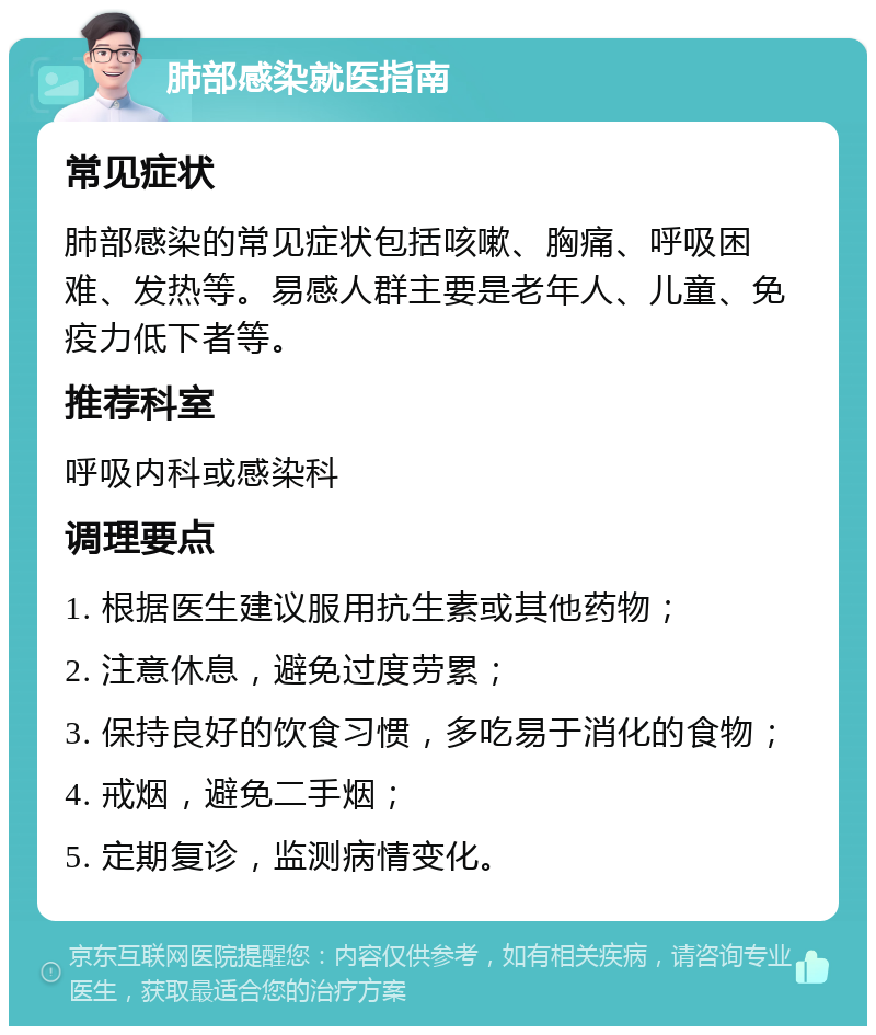 肺部感染就医指南 常见症状 肺部感染的常见症状包括咳嗽、胸痛、呼吸困难、发热等。易感人群主要是老年人、儿童、免疫力低下者等。 推荐科室 呼吸内科或感染科 调理要点 1. 根据医生建议服用抗生素或其他药物； 2. 注意休息，避免过度劳累； 3. 保持良好的饮食习惯，多吃易于消化的食物； 4. 戒烟，避免二手烟； 5. 定期复诊，监测病情变化。