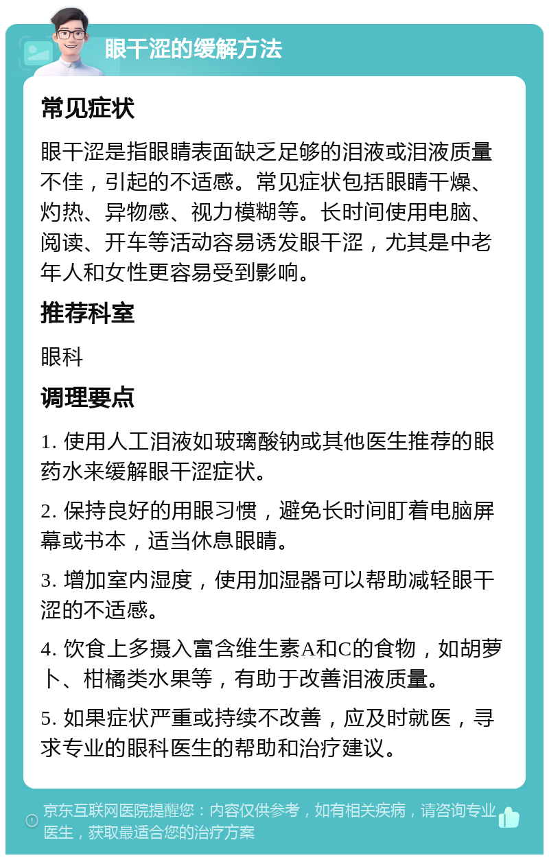 眼干涩的缓解方法 常见症状 眼干涩是指眼睛表面缺乏足够的泪液或泪液质量不佳，引起的不适感。常见症状包括眼睛干燥、灼热、异物感、视力模糊等。长时间使用电脑、阅读、开车等活动容易诱发眼干涩，尤其是中老年人和女性更容易受到影响。 推荐科室 眼科 调理要点 1. 使用人工泪液如玻璃酸钠或其他医生推荐的眼药水来缓解眼干涩症状。 2. 保持良好的用眼习惯，避免长时间盯着电脑屏幕或书本，适当休息眼睛。 3. 增加室内湿度，使用加湿器可以帮助减轻眼干涩的不适感。 4. 饮食上多摄入富含维生素A和C的食物，如胡萝卜、柑橘类水果等，有助于改善泪液质量。 5. 如果症状严重或持续不改善，应及时就医，寻求专业的眼科医生的帮助和治疗建议。