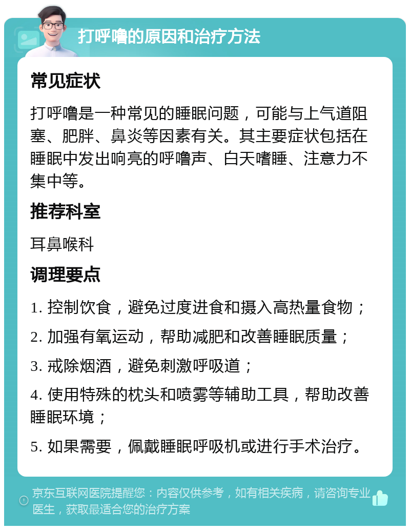 打呼噜的原因和治疗方法 常见症状 打呼噜是一种常见的睡眠问题，可能与上气道阻塞、肥胖、鼻炎等因素有关。其主要症状包括在睡眠中发出响亮的呼噜声、白天嗜睡、注意力不集中等。 推荐科室 耳鼻喉科 调理要点 1. 控制饮食，避免过度进食和摄入高热量食物； 2. 加强有氧运动，帮助减肥和改善睡眠质量； 3. 戒除烟酒，避免刺激呼吸道； 4. 使用特殊的枕头和喷雾等辅助工具，帮助改善睡眠环境； 5. 如果需要，佩戴睡眠呼吸机或进行手术治疗。