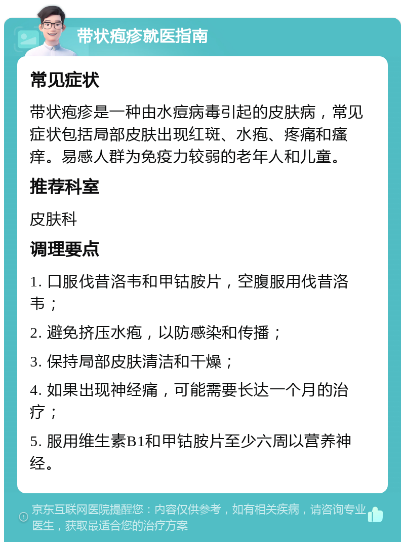 带状疱疹就医指南 常见症状 带状疱疹是一种由水痘病毒引起的皮肤病，常见症状包括局部皮肤出现红斑、水疱、疼痛和瘙痒。易感人群为免疫力较弱的老年人和儿童。 推荐科室 皮肤科 调理要点 1. 口服伐昔洛韦和甲钴胺片，空腹服用伐昔洛韦； 2. 避免挤压水疱，以防感染和传播； 3. 保持局部皮肤清洁和干燥； 4. 如果出现神经痛，可能需要长达一个月的治疗； 5. 服用维生素B1和甲钴胺片至少六周以营养神经。