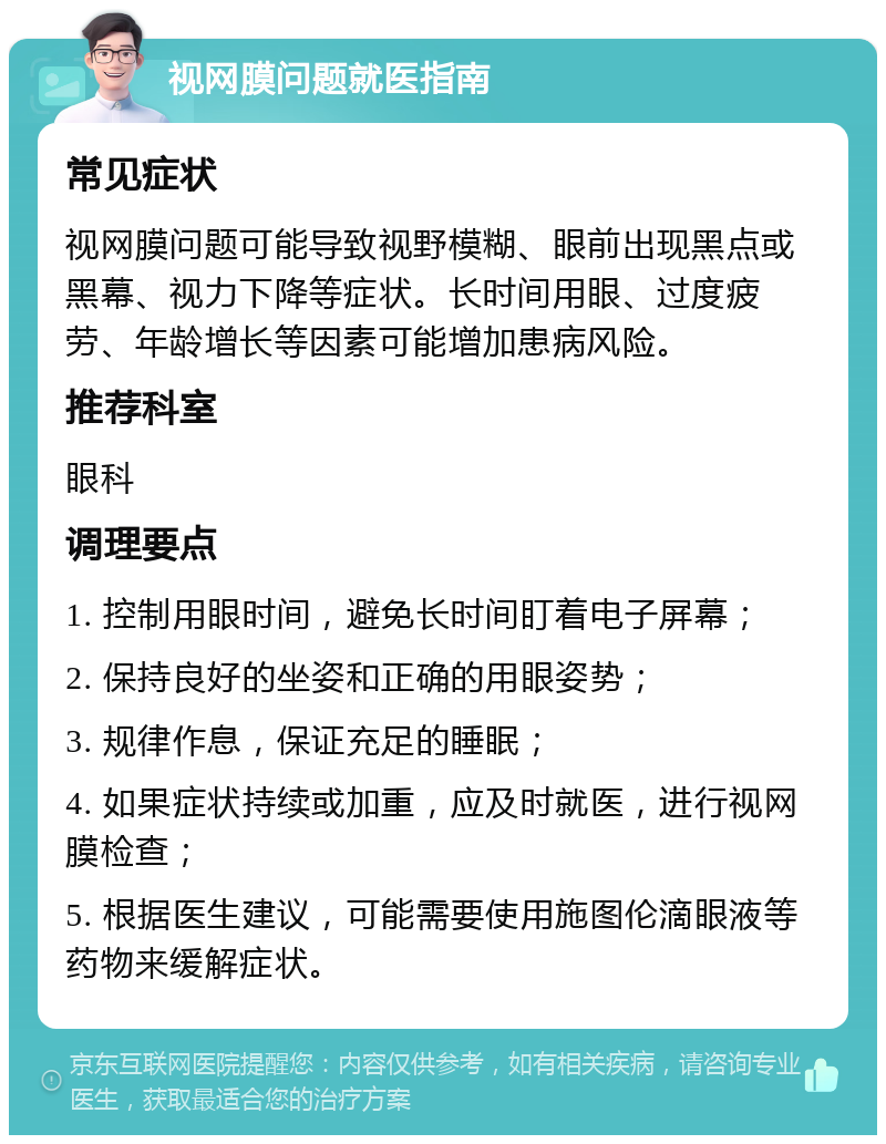 视网膜问题就医指南 常见症状 视网膜问题可能导致视野模糊、眼前出现黑点或黑幕、视力下降等症状。长时间用眼、过度疲劳、年龄增长等因素可能增加患病风险。 推荐科室 眼科 调理要点 1. 控制用眼时间，避免长时间盯着电子屏幕； 2. 保持良好的坐姿和正确的用眼姿势； 3. 规律作息，保证充足的睡眠； 4. 如果症状持续或加重，应及时就医，进行视网膜检查； 5. 根据医生建议，可能需要使用施图伦滴眼液等药物来缓解症状。