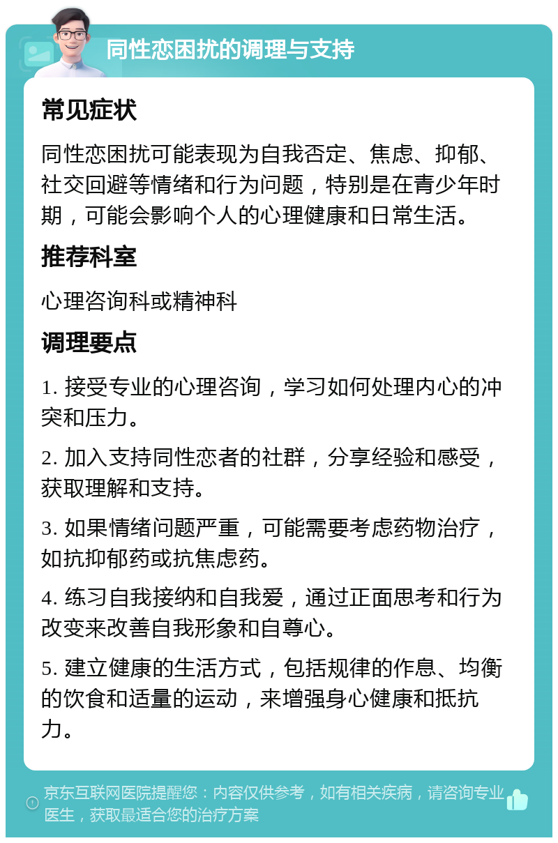 同性恋困扰的调理与支持 常见症状 同性恋困扰可能表现为自我否定、焦虑、抑郁、社交回避等情绪和行为问题，特别是在青少年时期，可能会影响个人的心理健康和日常生活。 推荐科室 心理咨询科或精神科 调理要点 1. 接受专业的心理咨询，学习如何处理内心的冲突和压力。 2. 加入支持同性恋者的社群，分享经验和感受，获取理解和支持。 3. 如果情绪问题严重，可能需要考虑药物治疗，如抗抑郁药或抗焦虑药。 4. 练习自我接纳和自我爱，通过正面思考和行为改变来改善自我形象和自尊心。 5. 建立健康的生活方式，包括规律的作息、均衡的饮食和适量的运动，来增强身心健康和抵抗力。