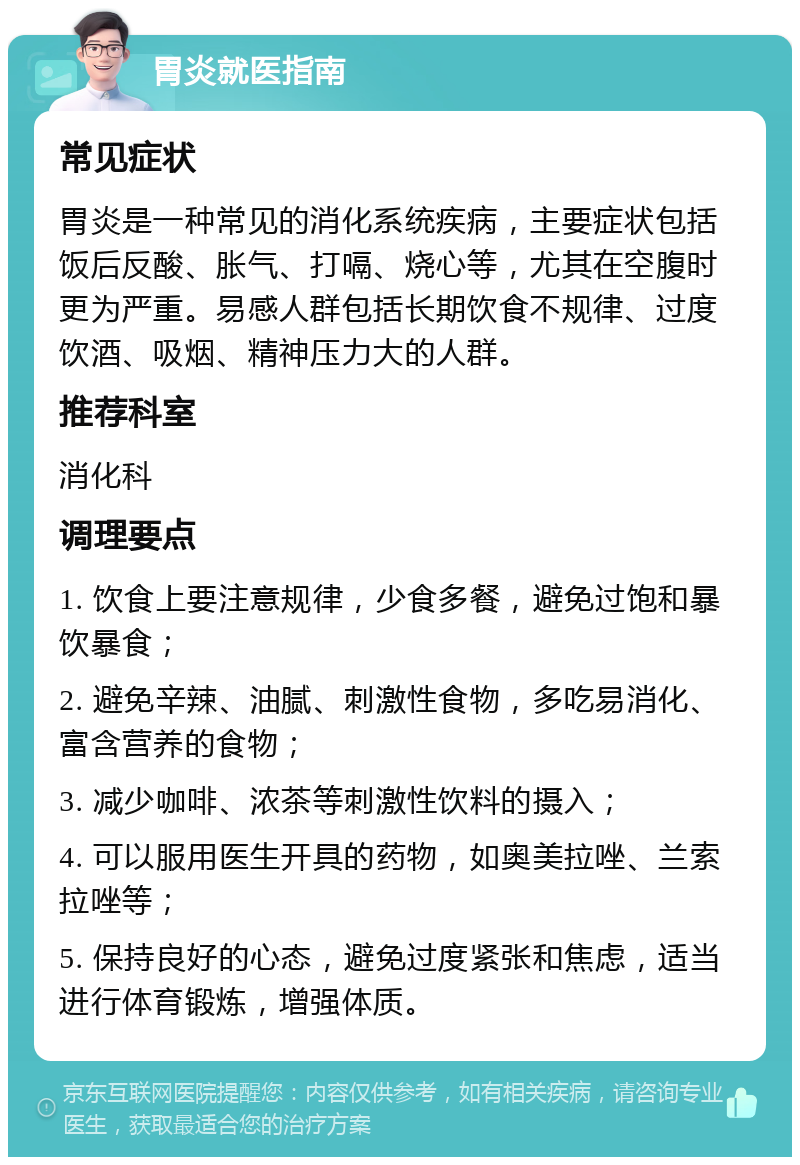 胃炎就医指南 常见症状 胃炎是一种常见的消化系统疾病，主要症状包括饭后反酸、胀气、打嗝、烧心等，尤其在空腹时更为严重。易感人群包括长期饮食不规律、过度饮酒、吸烟、精神压力大的人群。 推荐科室 消化科 调理要点 1. 饮食上要注意规律，少食多餐，避免过饱和暴饮暴食； 2. 避免辛辣、油腻、刺激性食物，多吃易消化、富含营养的食物； 3. 减少咖啡、浓茶等刺激性饮料的摄入； 4. 可以服用医生开具的药物，如奥美拉唑、兰索拉唑等； 5. 保持良好的心态，避免过度紧张和焦虑，适当进行体育锻炼，增强体质。