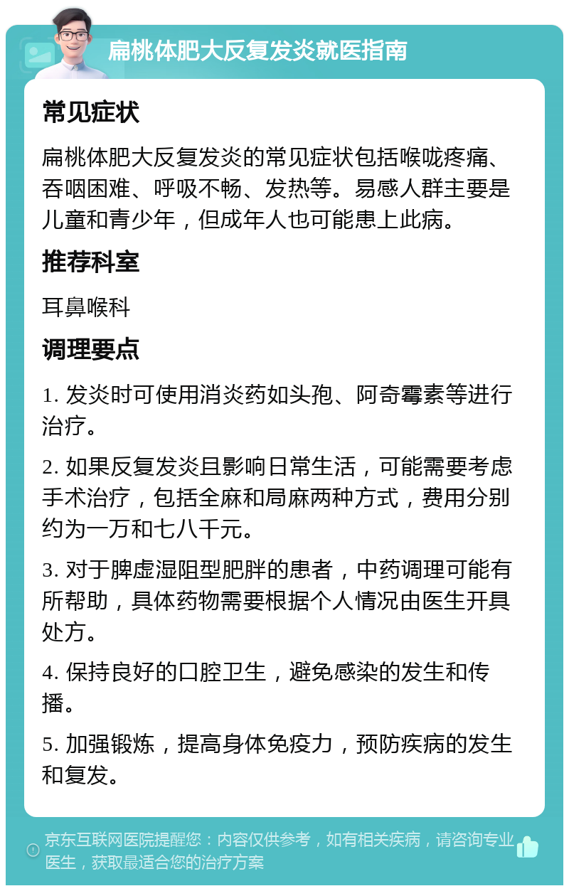 扁桃体肥大反复发炎就医指南 常见症状 扁桃体肥大反复发炎的常见症状包括喉咙疼痛、吞咽困难、呼吸不畅、发热等。易感人群主要是儿童和青少年，但成年人也可能患上此病。 推荐科室 耳鼻喉科 调理要点 1. 发炎时可使用消炎药如头孢、阿奇霉素等进行治疗。 2. 如果反复发炎且影响日常生活，可能需要考虑手术治疗，包括全麻和局麻两种方式，费用分别约为一万和七八千元。 3. 对于脾虚湿阻型肥胖的患者，中药调理可能有所帮助，具体药物需要根据个人情况由医生开具处方。 4. 保持良好的口腔卫生，避免感染的发生和传播。 5. 加强锻炼，提高身体免疫力，预防疾病的发生和复发。