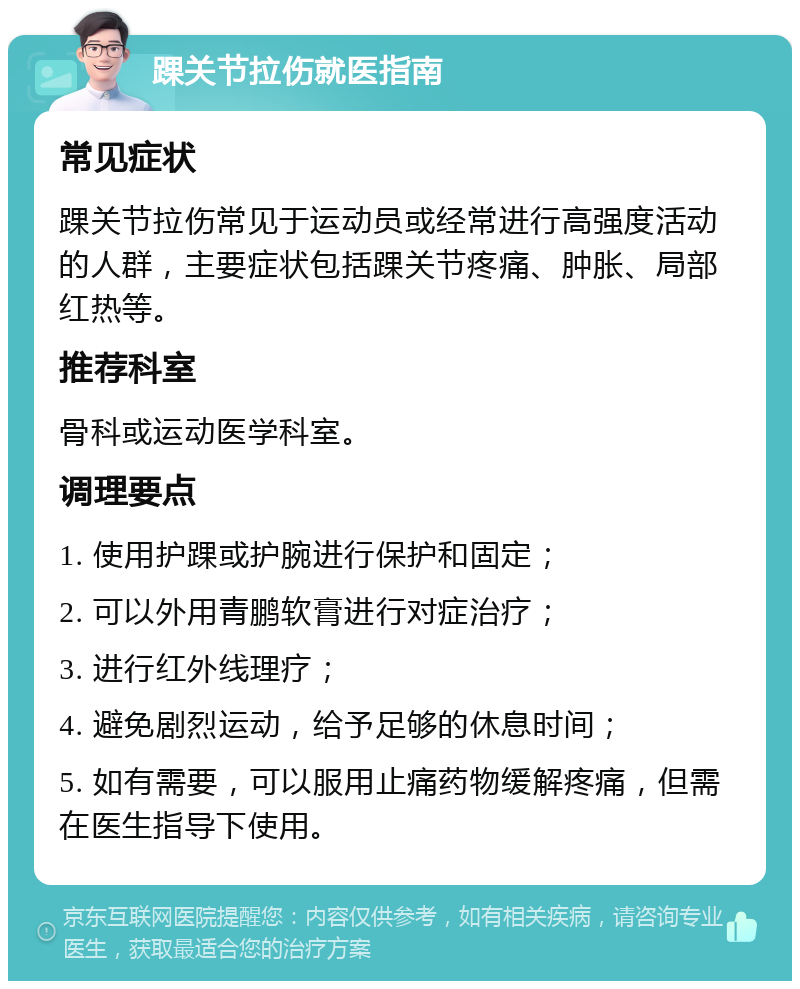 踝关节拉伤就医指南 常见症状 踝关节拉伤常见于运动员或经常进行高强度活动的人群，主要症状包括踝关节疼痛、肿胀、局部红热等。 推荐科室 骨科或运动医学科室。 调理要点 1. 使用护踝或护腕进行保护和固定； 2. 可以外用青鹏软膏进行对症治疗； 3. 进行红外线理疗； 4. 避免剧烈运动，给予足够的休息时间； 5. 如有需要，可以服用止痛药物缓解疼痛，但需在医生指导下使用。