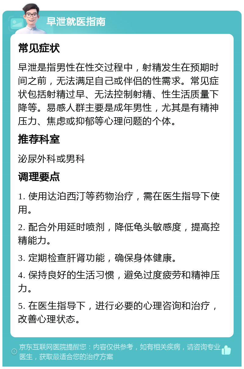 早泄就医指南 常见症状 早泄是指男性在性交过程中，射精发生在预期时间之前，无法满足自己或伴侣的性需求。常见症状包括射精过早、无法控制射精、性生活质量下降等。易感人群主要是成年男性，尤其是有精神压力、焦虑或抑郁等心理问题的个体。 推荐科室 泌尿外科或男科 调理要点 1. 使用达泊西汀等药物治疗，需在医生指导下使用。 2. 配合外用延时喷剂，降低龟头敏感度，提高控精能力。 3. 定期检查肝肾功能，确保身体健康。 4. 保持良好的生活习惯，避免过度疲劳和精神压力。 5. 在医生指导下，进行必要的心理咨询和治疗，改善心理状态。