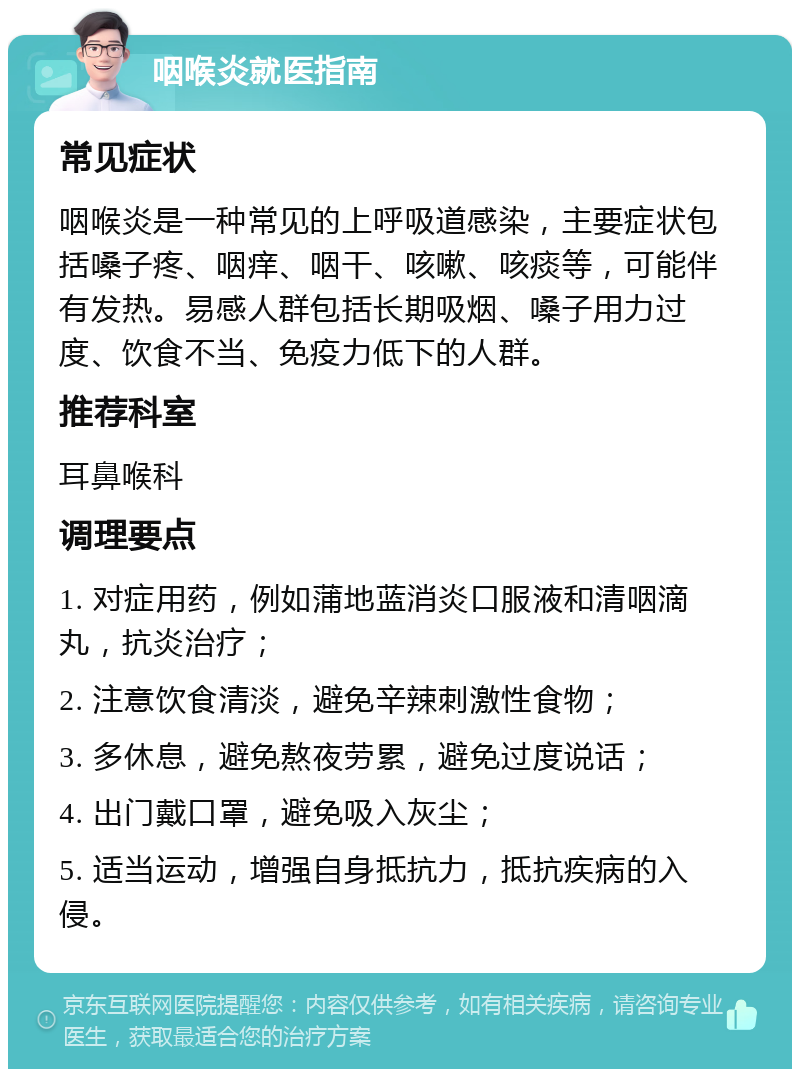 咽喉炎就医指南 常见症状 咽喉炎是一种常见的上呼吸道感染，主要症状包括嗓子疼、咽痒、咽干、咳嗽、咳痰等，可能伴有发热。易感人群包括长期吸烟、嗓子用力过度、饮食不当、免疫力低下的人群。 推荐科室 耳鼻喉科 调理要点 1. 对症用药，例如蒲地蓝消炎口服液和清咽滴丸，抗炎治疗； 2. 注意饮食清淡，避免辛辣刺激性食物； 3. 多休息，避免熬夜劳累，避免过度说话； 4. 出门戴口罩，避免吸入灰尘； 5. 适当运动，增强自身抵抗力，抵抗疾病的入侵。