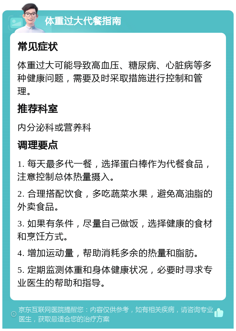 体重过大代餐指南 常见症状 体重过大可能导致高血压、糖尿病、心脏病等多种健康问题，需要及时采取措施进行控制和管理。 推荐科室 内分泌科或营养科 调理要点 1. 每天最多代一餐，选择蛋白棒作为代餐食品，注意控制总体热量摄入。 2. 合理搭配饮食，多吃蔬菜水果，避免高油脂的外卖食品。 3. 如果有条件，尽量自己做饭，选择健康的食材和烹饪方式。 4. 增加运动量，帮助消耗多余的热量和脂肪。 5. 定期监测体重和身体健康状况，必要时寻求专业医生的帮助和指导。