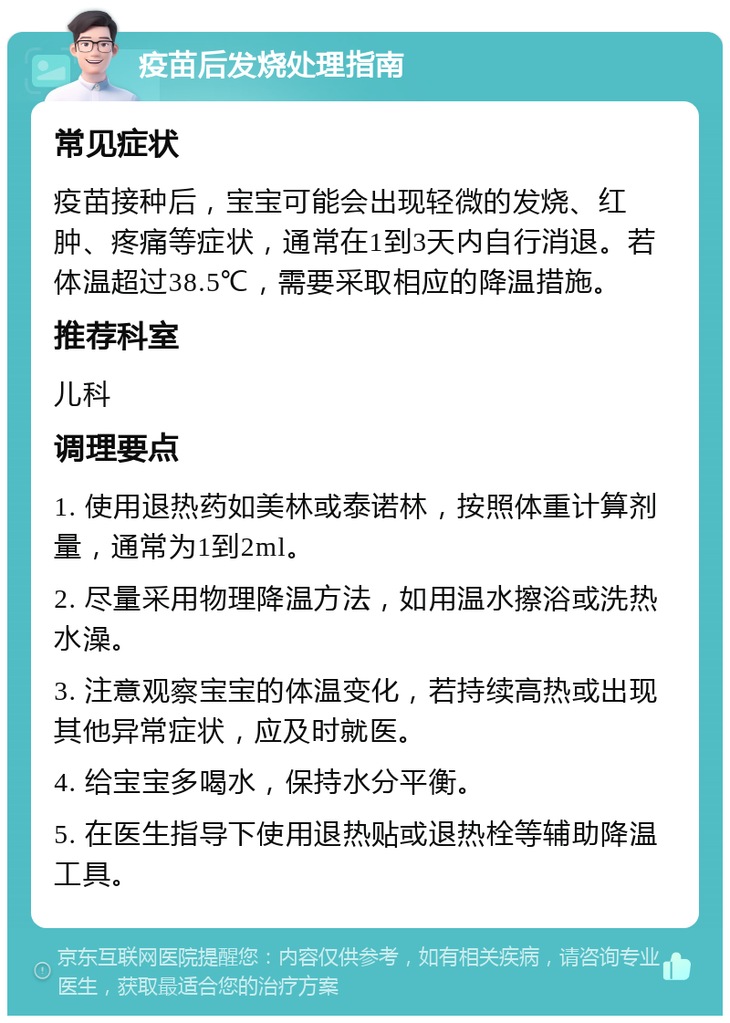 疫苗后发烧处理指南 常见症状 疫苗接种后，宝宝可能会出现轻微的发烧、红肿、疼痛等症状，通常在1到3天内自行消退。若体温超过38.5℃，需要采取相应的降温措施。 推荐科室 儿科 调理要点 1. 使用退热药如美林或泰诺林，按照体重计算剂量，通常为1到2ml。 2. 尽量采用物理降温方法，如用温水擦浴或洗热水澡。 3. 注意观察宝宝的体温变化，若持续高热或出现其他异常症状，应及时就医。 4. 给宝宝多喝水，保持水分平衡。 5. 在医生指导下使用退热贴或退热栓等辅助降温工具。