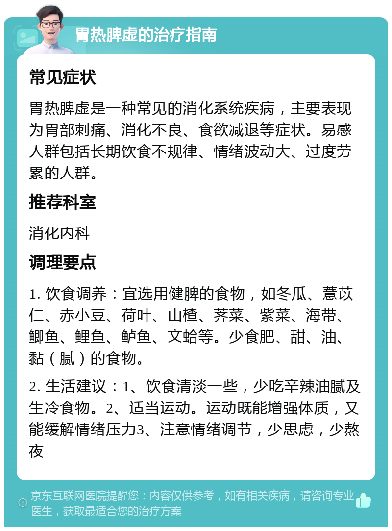 胃热脾虚的治疗指南 常见症状 胃热脾虚是一种常见的消化系统疾病，主要表现为胃部刺痛、消化不良、食欲减退等症状。易感人群包括长期饮食不规律、情绪波动大、过度劳累的人群。 推荐科室 消化内科 调理要点 1. 饮食调养：宜选用健脾的食物，如冬瓜、薏苡仁、赤小豆、荷叶、山楂、荠菜、紫菜、海带、鲫鱼、鲤鱼、鲈鱼、文蛤等。少食肥、甜、油、黏（腻）的食物。 2. 生活建议：1、饮食清淡一些，少吃辛辣油腻及生冷食物。2、适当运动。运动既能增强体质，又能缓解情绪压力3、注意情绪调节，少思虑，少熬夜