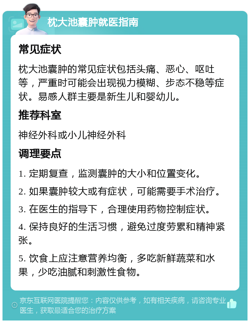 枕大池囊肿就医指南 常见症状 枕大池囊肿的常见症状包括头痛、恶心、呕吐等，严重时可能会出现视力模糊、步态不稳等症状。易感人群主要是新生儿和婴幼儿。 推荐科室 神经外科或小儿神经外科 调理要点 1. 定期复查，监测囊肿的大小和位置变化。 2. 如果囊肿较大或有症状，可能需要手术治疗。 3. 在医生的指导下，合理使用药物控制症状。 4. 保持良好的生活习惯，避免过度劳累和精神紧张。 5. 饮食上应注意营养均衡，多吃新鲜蔬菜和水果，少吃油腻和刺激性食物。