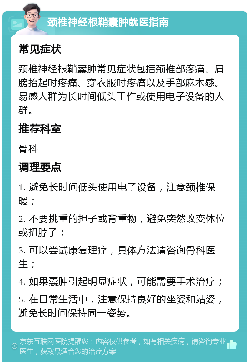 颈椎神经根鞘囊肿就医指南 常见症状 颈椎神经根鞘囊肿常见症状包括颈椎部疼痛、肩膀抬起时疼痛、穿衣服时疼痛以及手部麻木感。易感人群为长时间低头工作或使用电子设备的人群。 推荐科室 骨科 调理要点 1. 避免长时间低头使用电子设备，注意颈椎保暖； 2. 不要挑重的担子或背重物，避免突然改变体位或扭脖子； 3. 可以尝试康复理疗，具体方法请咨询骨科医生； 4. 如果囊肿引起明显症状，可能需要手术治疗； 5. 在日常生活中，注意保持良好的坐姿和站姿，避免长时间保持同一姿势。