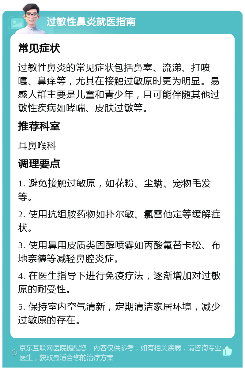 过敏性鼻炎就医指南 常见症状 过敏性鼻炎的常见症状包括鼻塞、流涕、打喷嚏、鼻痒等，尤其在接触过敏原时更为明显。易感人群主要是儿童和青少年，且可能伴随其他过敏性疾病如哮喘、皮肤过敏等。 推荐科室 耳鼻喉科 调理要点 1. 避免接触过敏原，如花粉、尘螨、宠物毛发等。 2. 使用抗组胺药物如扑尔敏、氯雷他定等缓解症状。 3. 使用鼻用皮质类固醇喷雾如丙酸氟替卡松、布地奈德等减轻鼻腔炎症。 4. 在医生指导下进行免疫疗法，逐渐增加对过敏原的耐受性。 5. 保持室内空气清新，定期清洁家居环境，减少过敏原的存在。