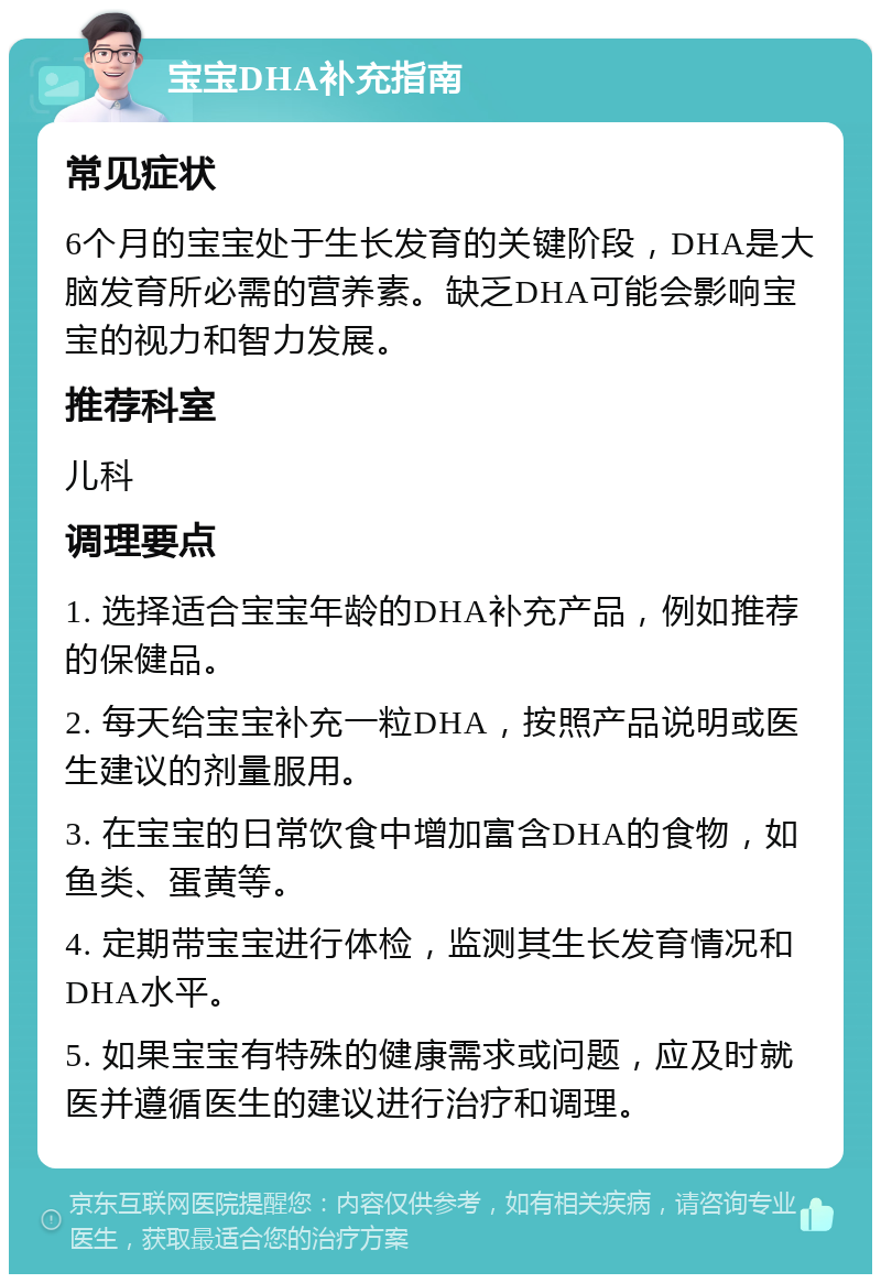 宝宝DHA补充指南 常见症状 6个月的宝宝处于生长发育的关键阶段，DHA是大脑发育所必需的营养素。缺乏DHA可能会影响宝宝的视力和智力发展。 推荐科室 儿科 调理要点 1. 选择适合宝宝年龄的DHA补充产品，例如推荐的保健品。 2. 每天给宝宝补充一粒DHA，按照产品说明或医生建议的剂量服用。 3. 在宝宝的日常饮食中增加富含DHA的食物，如鱼类、蛋黄等。 4. 定期带宝宝进行体检，监测其生长发育情况和DHA水平。 5. 如果宝宝有特殊的健康需求或问题，应及时就医并遵循医生的建议进行治疗和调理。