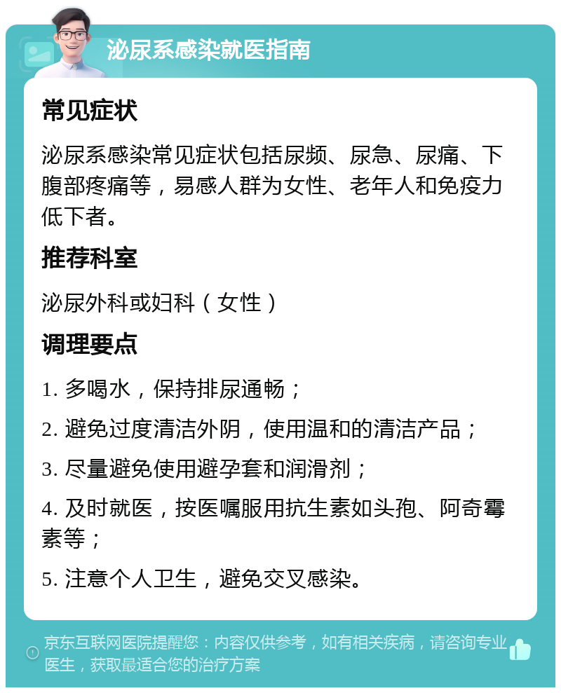 泌尿系感染就医指南 常见症状 泌尿系感染常见症状包括尿频、尿急、尿痛、下腹部疼痛等，易感人群为女性、老年人和免疫力低下者。 推荐科室 泌尿外科或妇科（女性） 调理要点 1. 多喝水，保持排尿通畅； 2. 避免过度清洁外阴，使用温和的清洁产品； 3. 尽量避免使用避孕套和润滑剂； 4. 及时就医，按医嘱服用抗生素如头孢、阿奇霉素等； 5. 注意个人卫生，避免交叉感染。